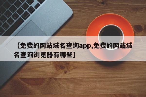 【免费的网站域名查询app,免费的网站域名查询浏览器有哪些】