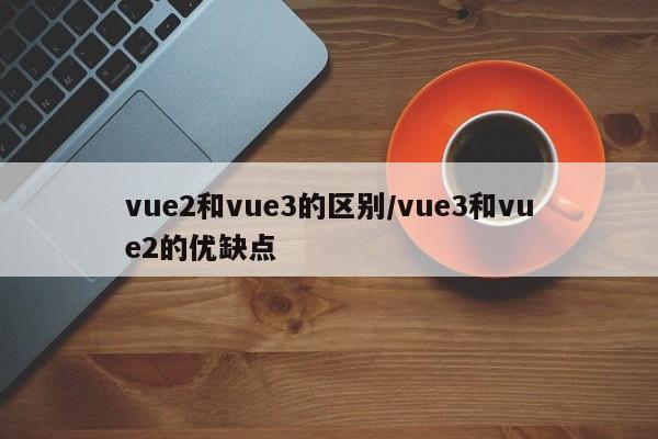 vue2和vue3的区别/vue3和vue2的优缺点