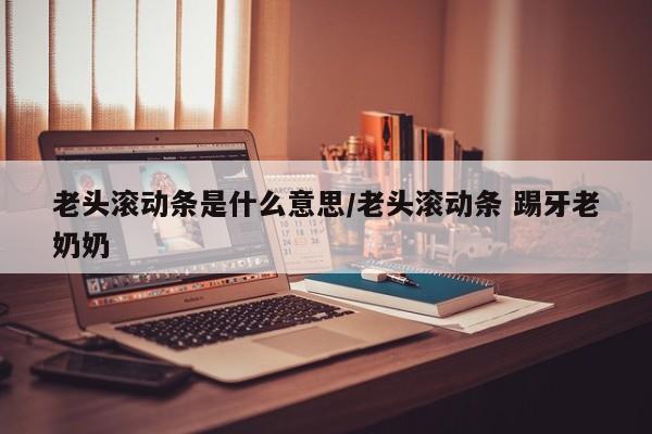 老头滚动条是什么意思/老头滚动条 踢牙老奶奶