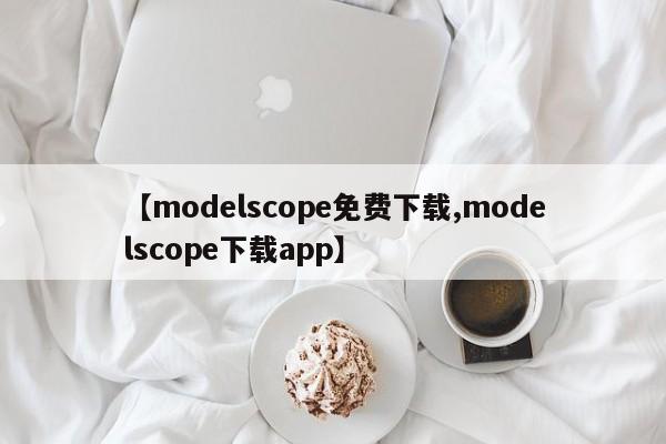 【modelscope免费下载,modelscope下载app】