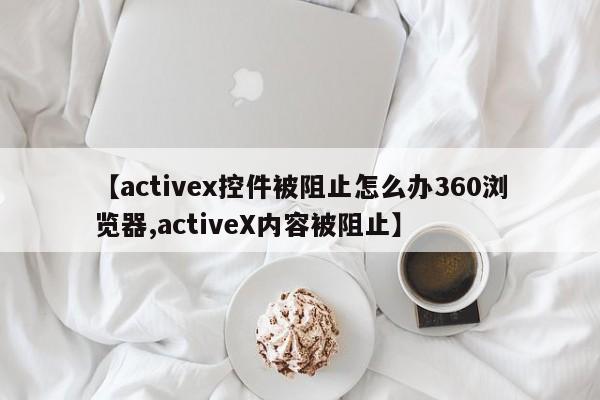 【activex控件被阻止怎么办360浏览器,activeX内容被阻止】