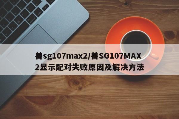 兽sg107max2/兽SG107MAX2显示配对失败原因及解决方法