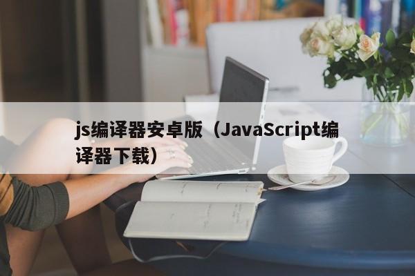 js编译器安卓版(JavaScript编译器下载)