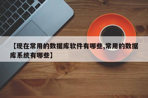 【现在常用的数据库软件有哪些,常用的数据库系统有哪些】