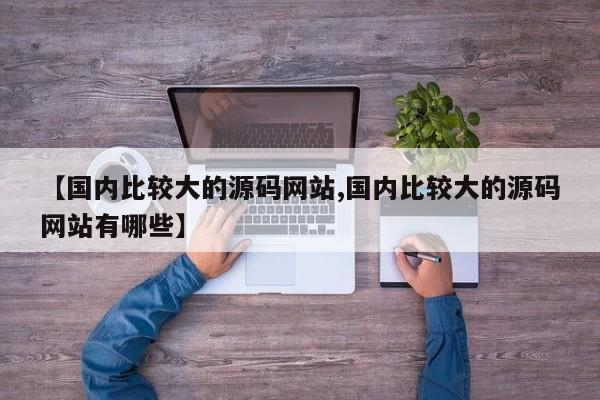 【国内比较大的源码网站,国内比较大的源码网站有哪些】