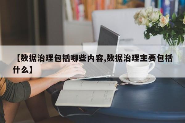 【数据治理包括哪些内容,数据治理主要包括什么】
