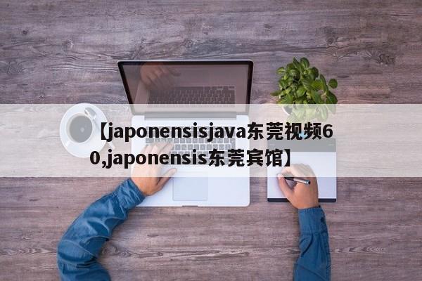 【japonensisjava东莞视频60,japonensis东莞宾馆】