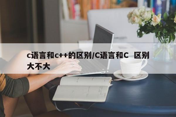 c语言和c++的区别/C语言和C 区别大不大