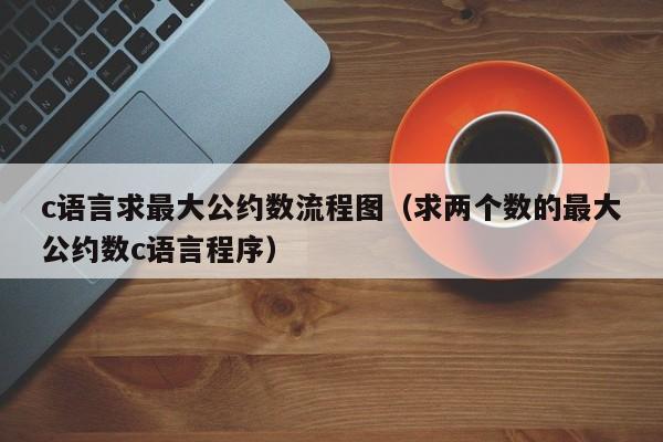 c语言求最大公约数流程图(求两个数的最大公约数c语言程序)