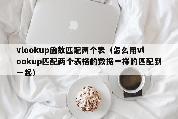 vlookup函数匹配两个表(怎么用vlookup匹配两个表格的数据一样的匹配到一起)
