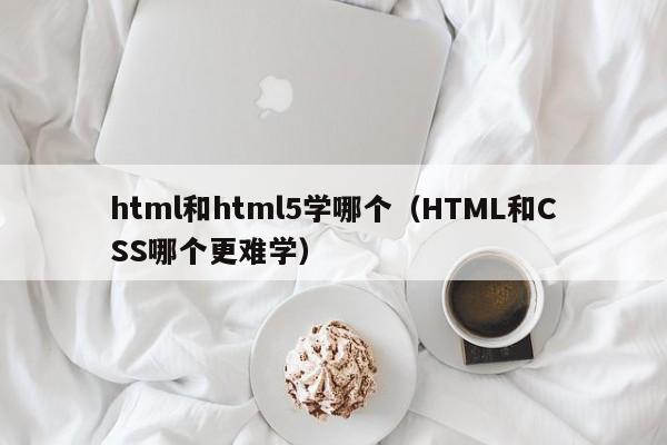 html和html5学哪个(HTML和CSS哪个更难学)