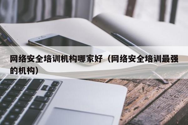 网络安全培训机构哪家好(网络安全培训最强的机构)