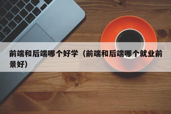 前端和后端哪个好学(前端和后端哪个就业前景好)
