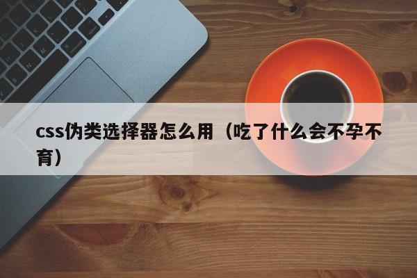 css伪类选择器怎么用(吃了什么会不孕不育)