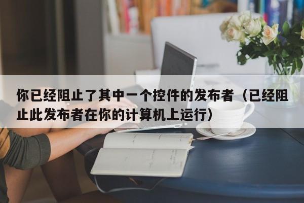 你已经阻止了其中一个控件的发布者(已经阻止此发布者在你的计算机上运行)