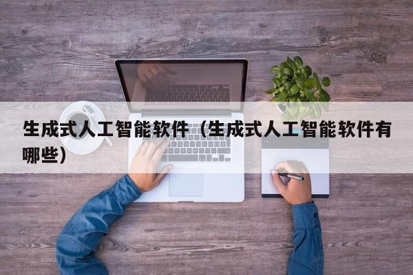 生成式人工智能软件(生成式人工智能软件有哪些)
