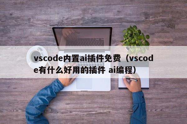 vscode内置ai插件免费(vscode有什么好用的插件 ai编程)