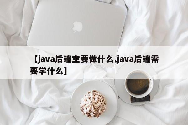 【java后端主要做什么,java后端需要学什么】