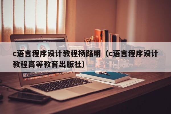 c语言程序设计教程杨路明(c语言程序设计教程高等教育出版社)